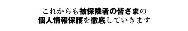 これからも被保険者の皆さまの個人情報保護を徹底していきます