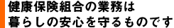 健康保険組合の業務は暮らしの安心を守るものです